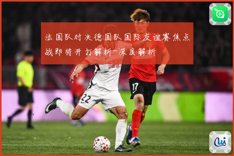 法国队对决德国队国际友谊赛焦点战即将开打解析-深度解析