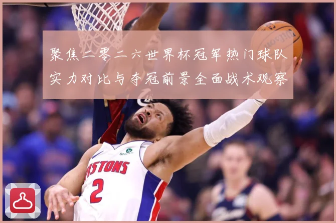 聚焦二零二六世界杯冠军热门球队实力对比与夺冠前景全面战术观察-深度解析
