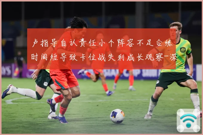 卢指导自认责任小个阵容不足合练时间短导致卡位战失利成长观察-深度解析