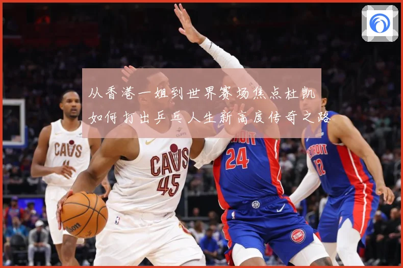 从香港一姐到世界赛场焦点杜凯琹如何打出乒乓人生新高度传奇之路战术观察-深度解析