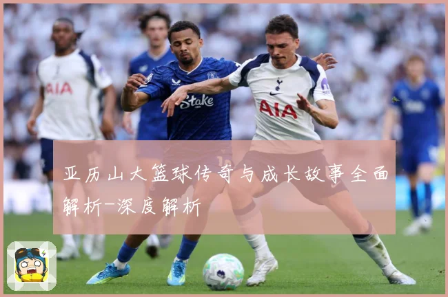 亚历山大篮球传奇与成长故事全面解析-深度解析