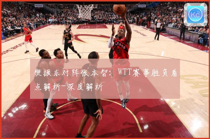 樊振东对阵张本智：WTT赛事胜负看点解析-深度解析