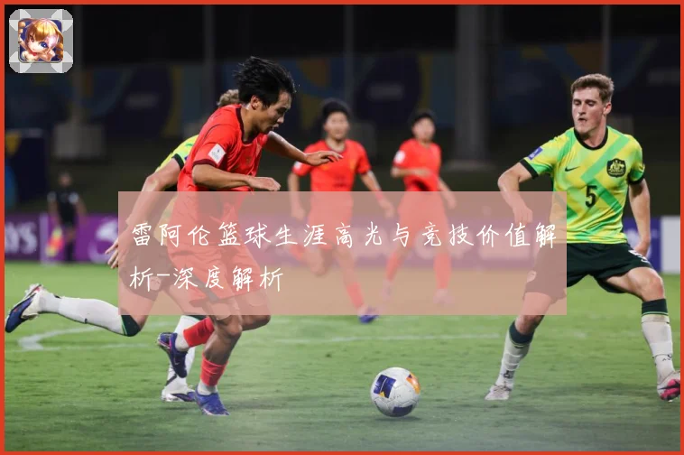 雷阿伦篮球生涯高光与竞技价值解析-深度解析